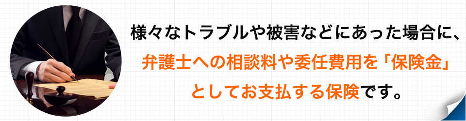 様々なトラブルや被害などにあった場合に、弁護士への相談料や委任費用を「保険金」としてお支払する保険です。